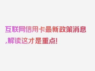 互联网信用卡最新政策消息，解读这才是重点！