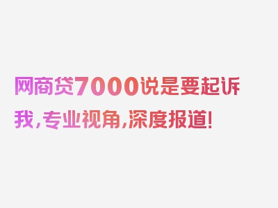 网商贷7000说是要起诉我，专业视角，深度报道！