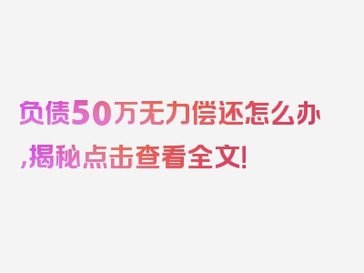 负债50万无力偿还怎么办，揭秘点击查看全文！