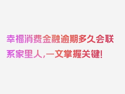 幸福消费金融逾期多久会联系家里人，一文掌握关键！