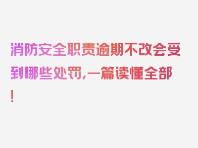 消防安全职责逾期不改会受到哪些处罚，一篇读懂全部！