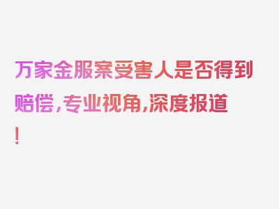 万家金服案受害人是否得到赔偿，专业视角，深度报道！