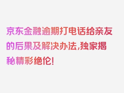 京东金融逾期打电话给亲友的后果及解决办法,独家揭秘精彩绝伦！