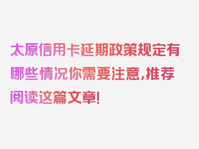 太原信用卡延期政策规定有哪些情况你需要注意，推荐阅读这篇文章！