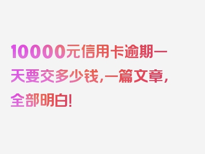 10000元信用卡逾期一天要交多少钱，一篇文章，全部明白！