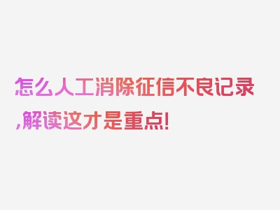 怎么人工消除征信不良记录，解读这才是重点！