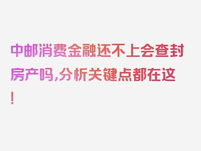 中邮消费金融还不上会查封房产吗，分析关键点都在这！