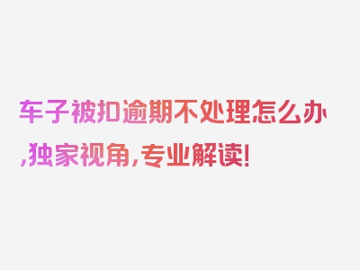 车子被扣逾期不处理怎么办，独家视角，专业解读！