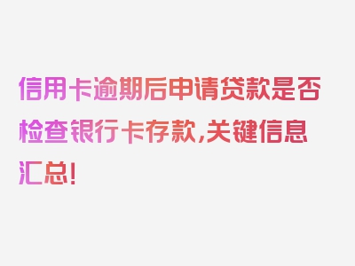 信用卡逾期后申请贷款是否检查银行卡存款，关键信息汇总！