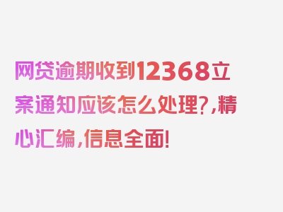 网贷逾期收到12368立案通知应该怎么处理?，精心汇编，信息全面！