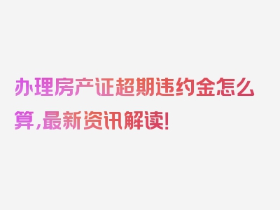 办理房产证超期违约金怎么算，最新资讯解读！