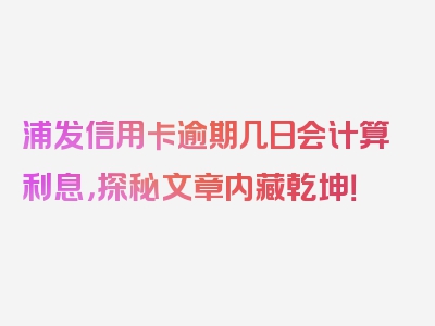 浦发信用卡逾期几日会计算利息，探秘文章内藏乾坤！