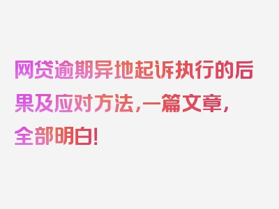 网贷逾期异地起诉执行的后果及应对方法，一篇文章，全部明白！