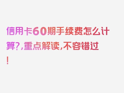 信用卡60期手续费怎么计算?，重点解读，不容错过！