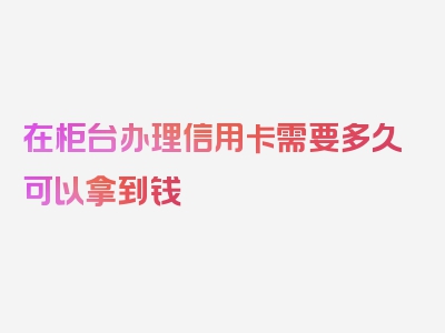 在柜台办理信用卡需要多久可以拿到钱