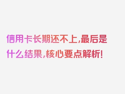 信用卡长期还不上,最后是什么结果，核心要点解析！