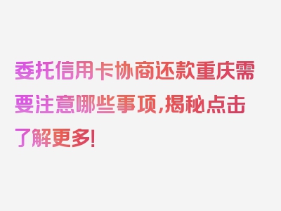 委托信用卡协商还款重庆需要注意哪些事项，揭秘点击了解更多！