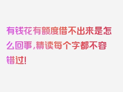 有钱花有额度借不出来是怎么回事，精读每个字都不容错过！