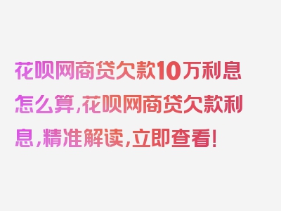 花呗网商贷欠款10万利息怎么算,花呗网商贷欠款利息，精准解读，立即查看！