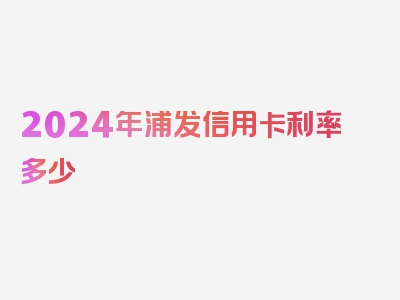 2024年浦发信用卡利率多少