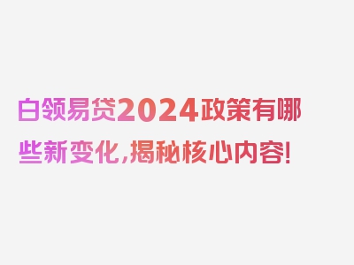 白领易贷2024政策有哪些新变化，揭秘核心内容！