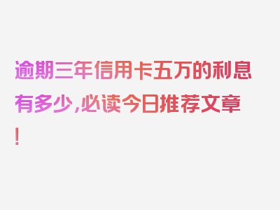 逾期三年信用卡五万的利息有多少，必读今日推荐文章！