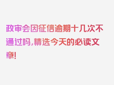 政审会因征信逾期十几次不通过吗，精选今天的必读文章！