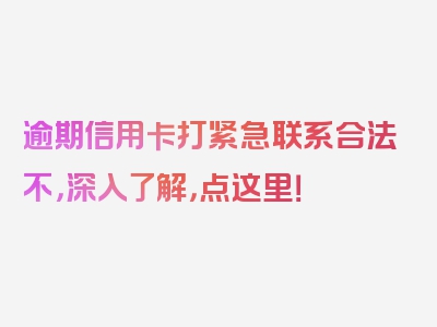 逾期信用卡打紧急联系合法不，深入了解，点这里！