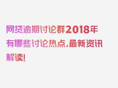 网贷逾期讨论群2018年有哪些讨论热点，最新资讯解读！