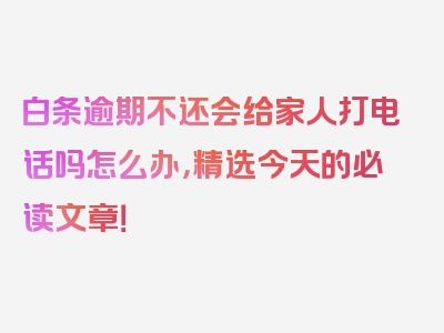 白条逾期不还会给家人打电话吗怎么办，精选今天的必读文章！