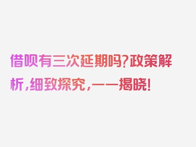 借呗有三次延期吗?政策解析，细致探究，一一揭晓！