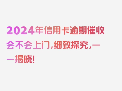 2024年信用卡逾期催收会不会上门，细致探究，一一揭晓！