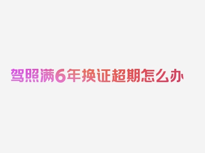 驾照满6年换证超期怎么办