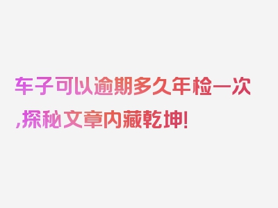 车子可以逾期多久年检一次，探秘文章内藏乾坤！