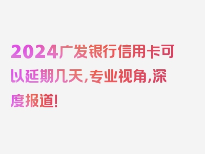 2024广发银行信用卡可以延期几天，专业视角，深度报道！