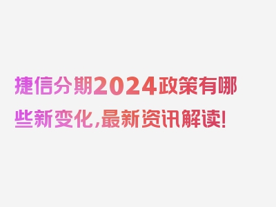 捷信分期2024政策有哪些新变化，最新资讯解读！