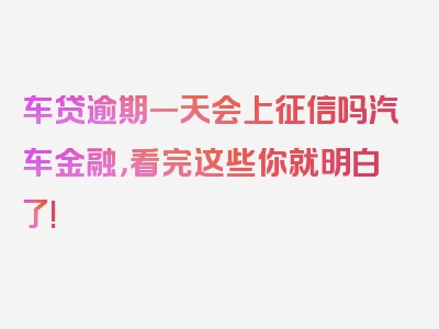 车贷逾期一天会上征信吗汽车金融，看完这些你就明白了!