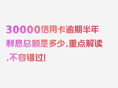 30000信用卡逾期半年利息总额是多少，重点解读，不容错过！