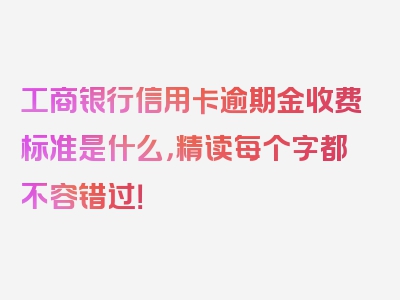 工商银行信用卡逾期金收费标准是什么，精读每个字都不容错过！