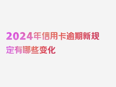 2024年信用卡逾期新规定有哪些变化