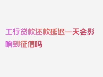 工行贷款还款延迟一天会影响到征信吗