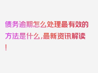 债务逾期怎么处理最有效的方法是什么，最新资讯解读！