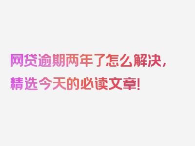 网贷逾期两年了怎么解决，精选今天的必读文章！