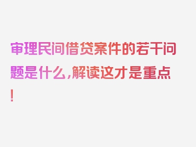 审理民间借贷案件的若干问题是什么，解读这才是重点！