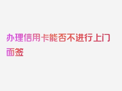 办理信用卡能否不进行上门面签