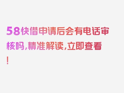 58快借申请后会有电话审核吗，精准解读，立即查看！