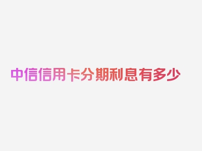 中信信用卡分期利息有多少