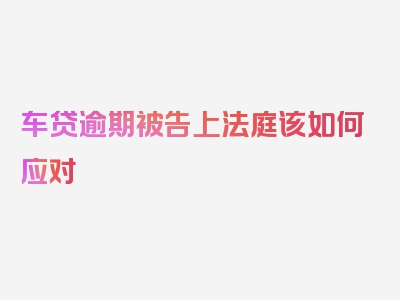 车贷逾期被告上法庭该如何应对