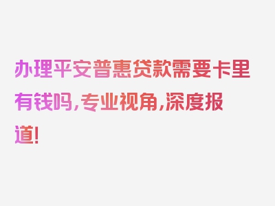 办理平安普惠贷款需要卡里有钱吗，专业视角，深度报道！