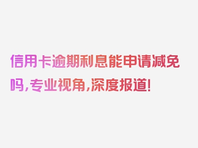 信用卡逾期利息能申请减免吗，专业视角，深度报道！